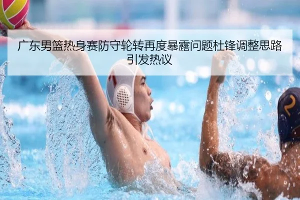 广东男篮热身赛防守轮转再度暴露问题杜锋调整思路引发热议